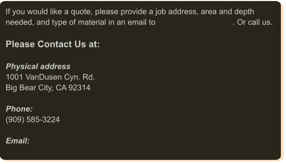 If you would like a quote, please provide a job address, area and depth needed, and type of material in an email to                                   . Or call us.   Please Contact Us at:  Physical address 1001 VanDusen Cyn. Rd. Big Bear City, CA 92314  Phone:(909) 585-3224  Email: